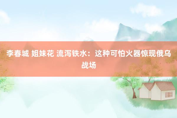 李春城 姐妹花 流泻铁水：这种可怕火器惊现俄乌战场