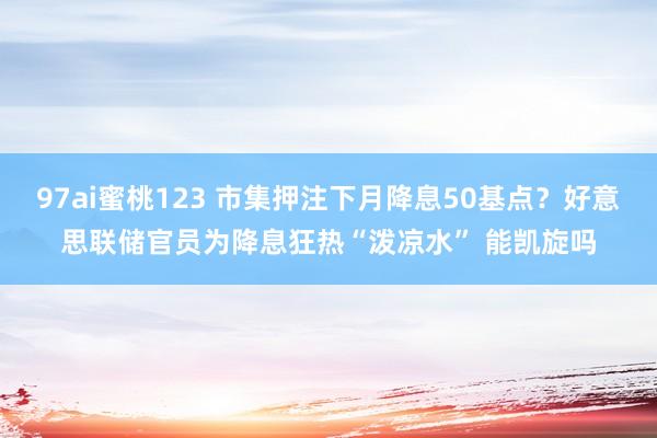 97ai蜜桃123 市集押注下月降息50基点？好意思联储官员为降息狂热“泼凉水” 能凯旋吗