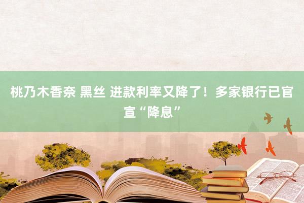 桃乃木香奈 黑丝 进款利率又降了！多家银行已官宣“降息”