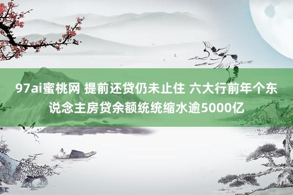 97ai蜜桃网 提前还贷仍未止住 六大行前年个东说念主房贷余额统统缩水逾5000亿