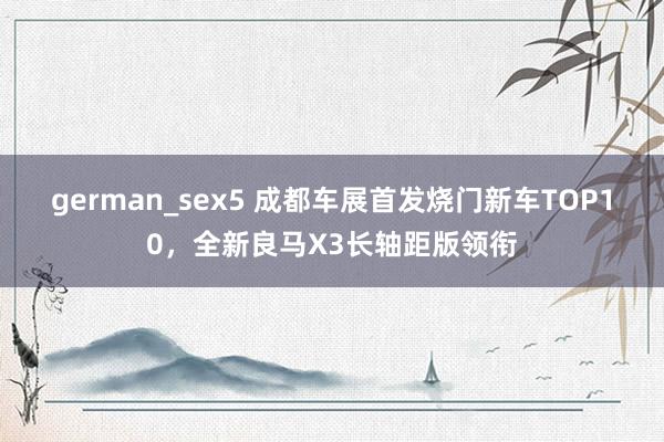 german_sex5 成都车展首发烧门新车TOP10，全新良马X3长轴距版领衔