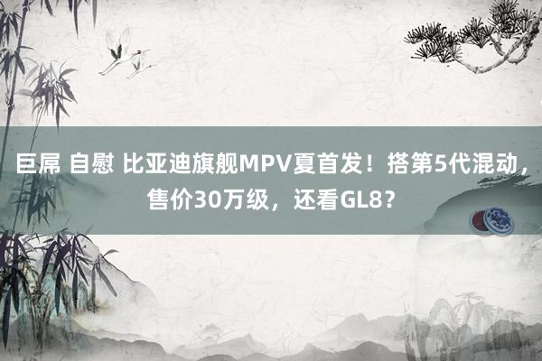 巨屌 自慰 比亚迪旗舰MPV夏首发！搭第5代混动，售价30万级，还看GL8？