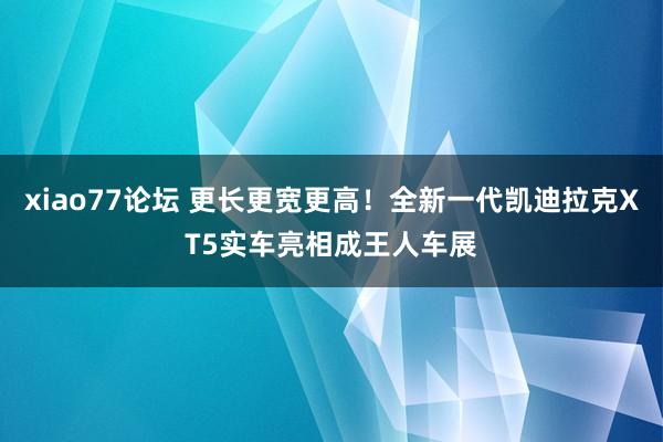 xiao77论坛 更长更宽更高！全新一代凯迪拉克XT5实车亮相成王人车展