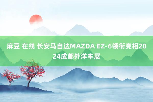 麻豆 在线 长安马自达MAZDA EZ-6领衔亮相2024成都外洋车展