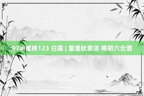 97ai蜜桃123 白露 | 重逢秋意浓 喝韬六合酒