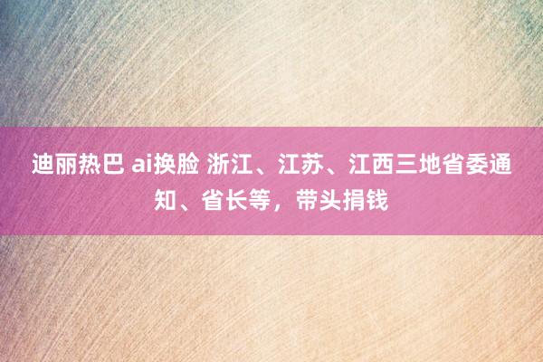 迪丽热巴 ai换脸 浙江、江苏、江西三地省委通知、省长等，带头捐钱