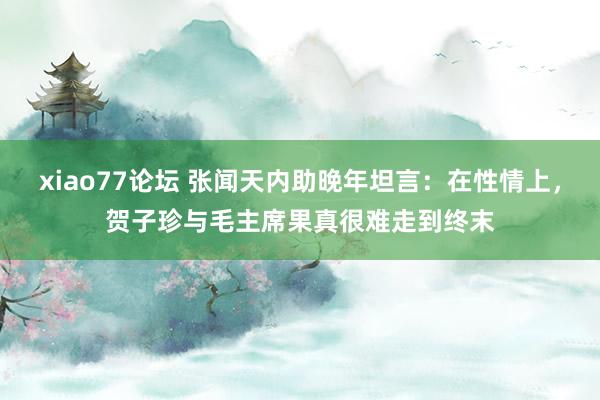 xiao77论坛 张闻天内助晚年坦言：在性情上，贺子珍与毛主席果真很难走到终末