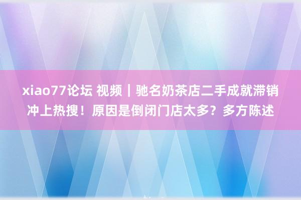 xiao77论坛 视频｜驰名奶茶店二手成就滞销冲上热搜！原因是倒闭门店太多？多方陈述