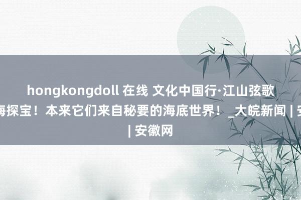 hongkongdoll 在线 文化中国行·江山弦歌丨深海探宝！本来它们来自秘要的海底世界！_大皖新闻 | 安徽网