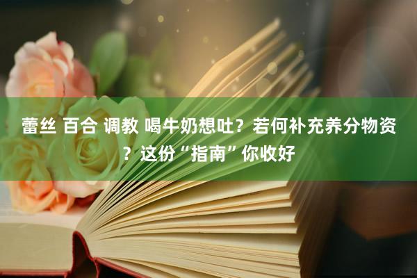 蕾丝 百合 调教 喝牛奶想吐？若何补充养分物资？这份“指南”你收好