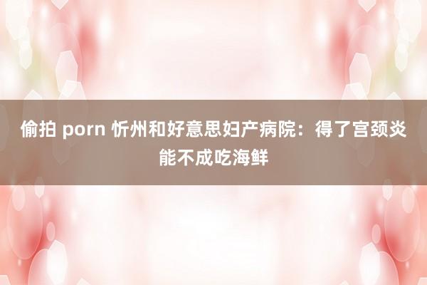 偷拍 porn 忻州和好意思妇产病院：得了宫颈炎能不成吃海鲜