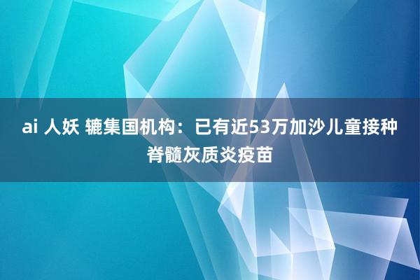 ai 人妖 辘集国机构：已有近53万加沙儿童接种脊髓灰质炎疫苗