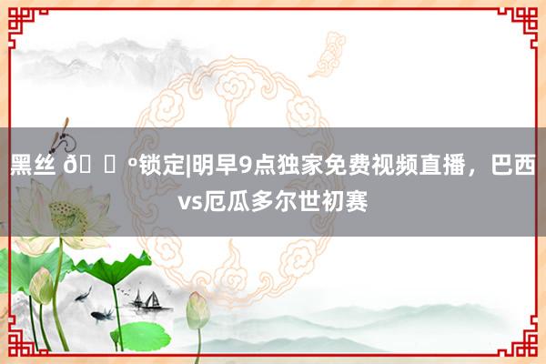 黑丝 📺锁定|明早9点独家免费视频直播，巴西vs厄瓜多尔世初赛