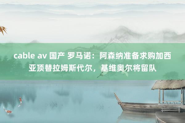 cable av 国产 罗马诺：阿森纳准备求购加西亚顶替拉姆斯代尔，基维奥尔将留队