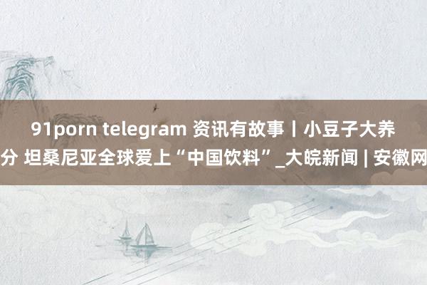 91porn telegram 资讯有故事丨小豆子大养分 坦桑尼亚全球爱上“中国饮料”_大皖新闻 | 安徽网