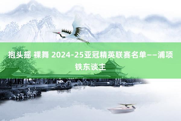 抱头摇 裸舞 2024-25亚冠精英联赛名单——浦项铁东谈主