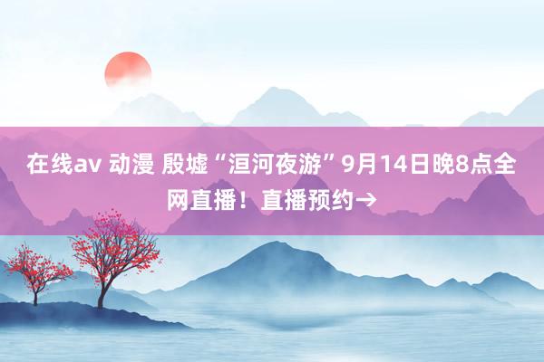 在线av 动漫 殷墟“洹河夜游”9月14日晚8点全网直播！直播预约→