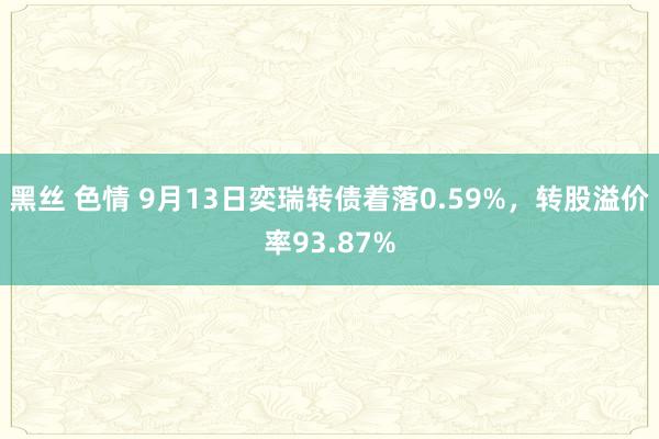 黑丝 色情 9月13日奕瑞转债着落0.59%，转股溢价率93.87%