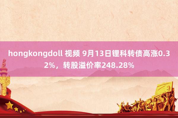 hongkongdoll 视频 9月13日锂科转债高涨0.32%，转股溢价率248.28%