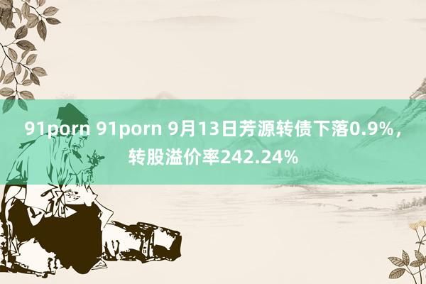 91porn 91porn 9月13日芳源转债下落0.9%，转股溢价率242.24%