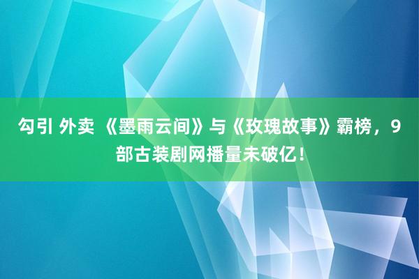 勾引 外卖 《墨雨云间》与《玫瑰故事》霸榜，9部古装剧网播量未破亿！