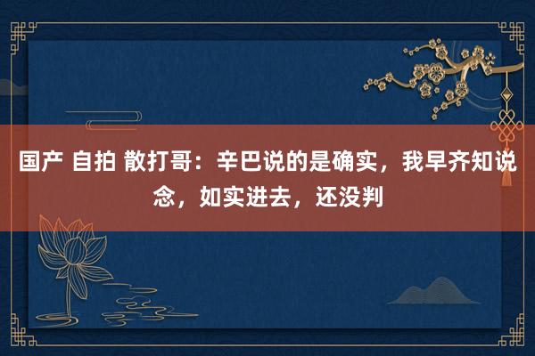 国产 自拍 散打哥：辛巴说的是确实，我早齐知说念，如实进去，还没判