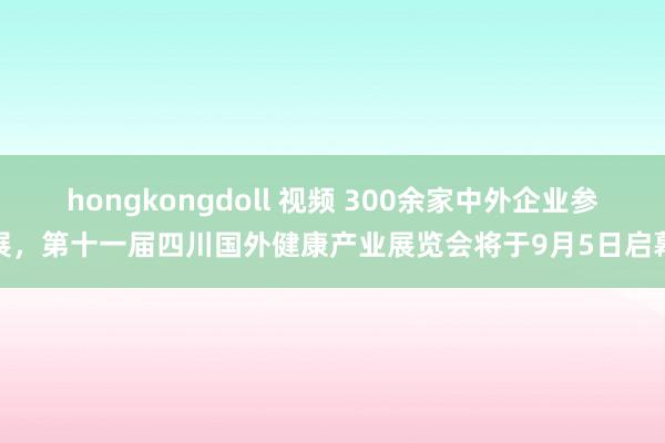 hongkongdoll 视频 300余家中外企业参展，第十一届四川国外健康产业展览会将于9月5日启幕