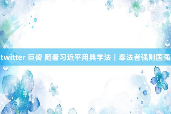 twitter 巨臀 随着习近平用典学法｜奉法者强则国强