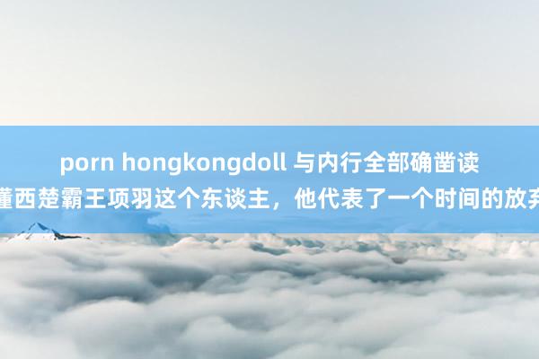 porn hongkongdoll 与内行全部确凿读懂西楚霸王项羽这个东谈主，他代表了一个时间的放弃