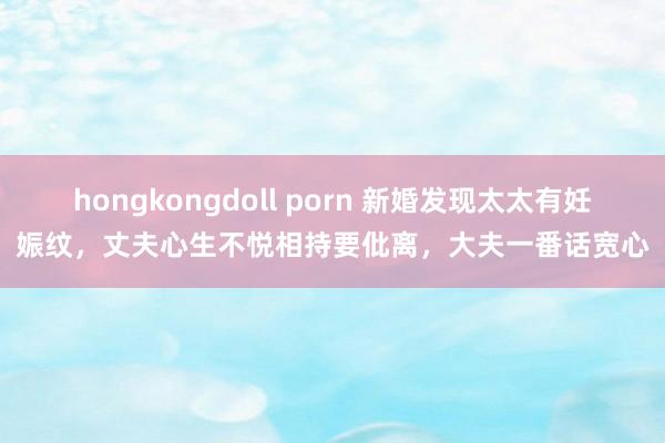 hongkongdoll porn 新婚发现太太有妊娠纹，丈夫心生不悦相持要仳离，大夫一番话宽心