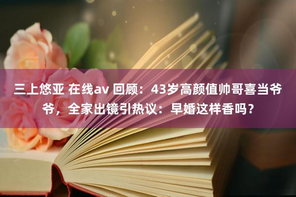 三上悠亚 在线av 回顾：43岁高颜值帅哥喜当爷爷，全家出镜引热议：早婚这样香吗？