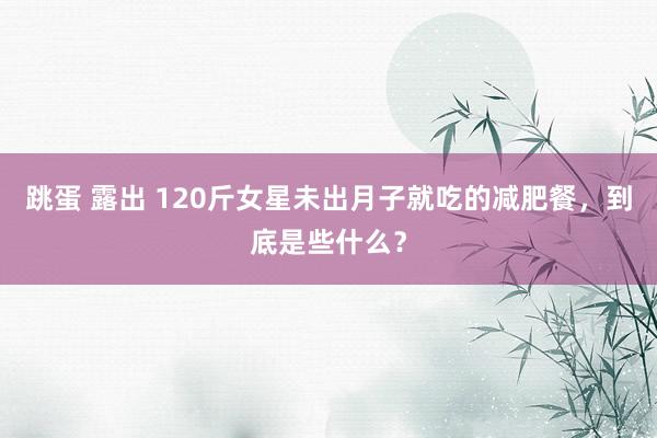 跳蛋 露出 120斤女星未出月子就吃的减肥餐，到底是些什么？