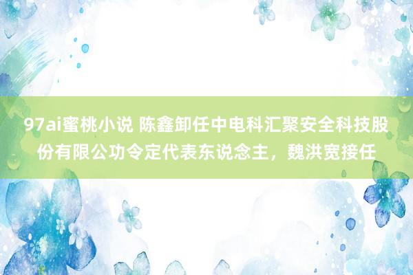 97ai蜜桃小说 陈鑫卸任中电科汇聚安全科技股份有限公功令定代表东说念主，魏洪宽接任