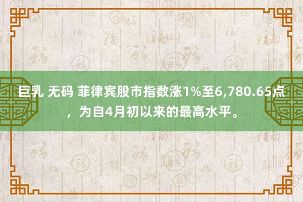 巨乳 无码 菲律宾股市指数涨1%至6，780.65点，为自4月初以来的最高水平。