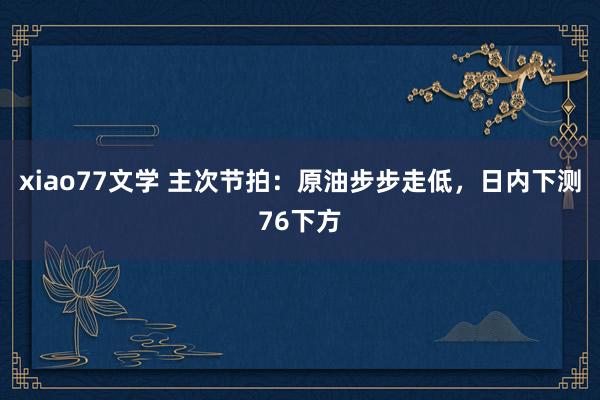 xiao77文学 主次节拍：原油步步走低，日内下测76下方