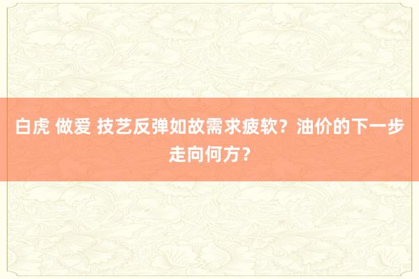 白虎 做爱 技艺反弹如故需求疲软？油价的下一步走向何方？