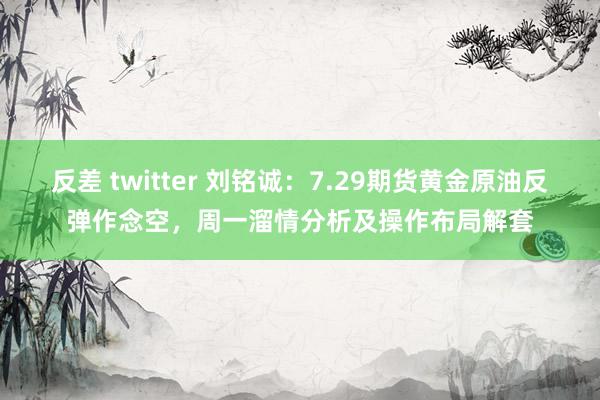 反差 twitter 刘铭诚：7.29期货黄金原油反弹作念空，周一溜情分析及操作布局解套