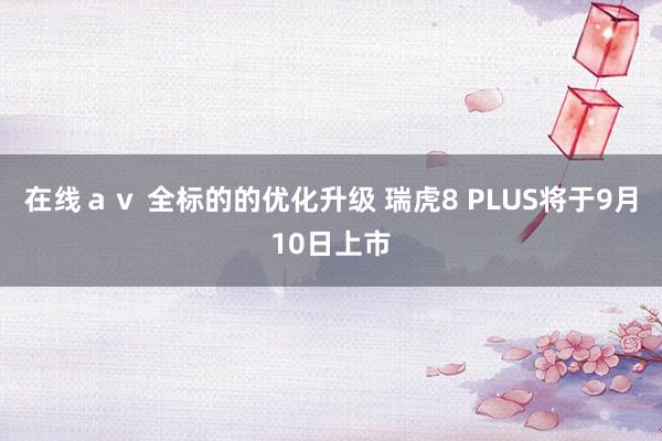 在线ａｖ 全标的的优化升级 瑞虎8 PLUS将于9月10日上市