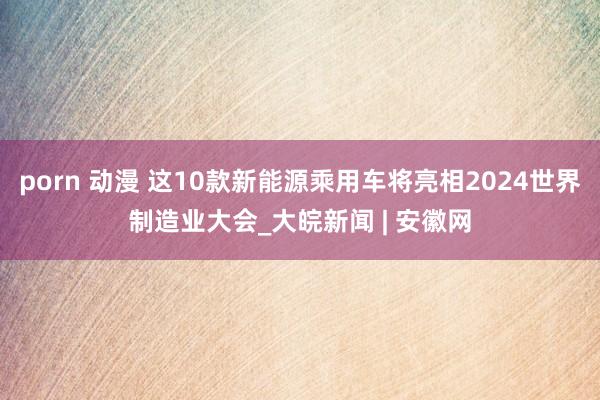 porn 动漫 这10款新能源乘用车将亮相2024世界制造业大会_大皖新闻 | 安徽网