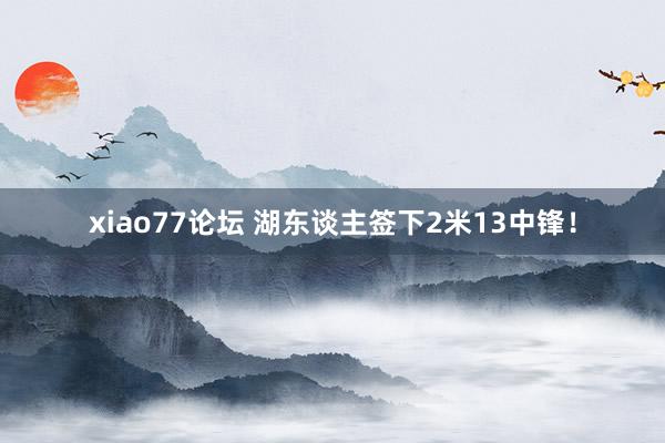 xiao77论坛 湖东谈主签下2米13中锋！