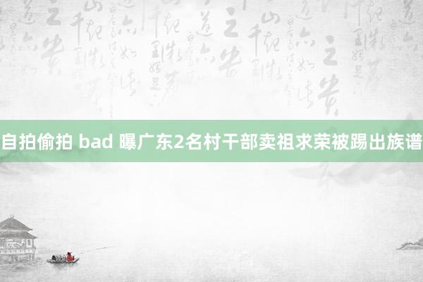 自拍偷拍 bad 曝广东2名村干部卖祖求荣被踢出族谱