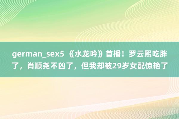 german_sex5 《水龙吟》首播！罗云熙吃胖了，肖顺尧不凶了，但我却被29岁女配惊艳了