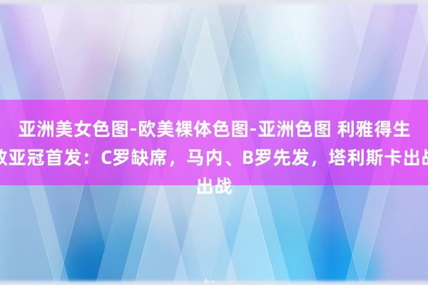 亚洲美女色图-欧美裸体色图-亚洲色图 利雅得生效亚冠首发：C罗缺席，马内、B罗先发，塔利斯卡出战