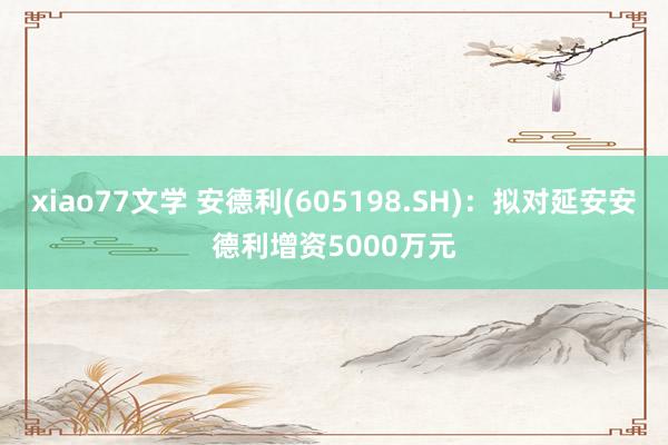 xiao77文学 安德利(605198.SH)：拟对延安安德利增资5000万元