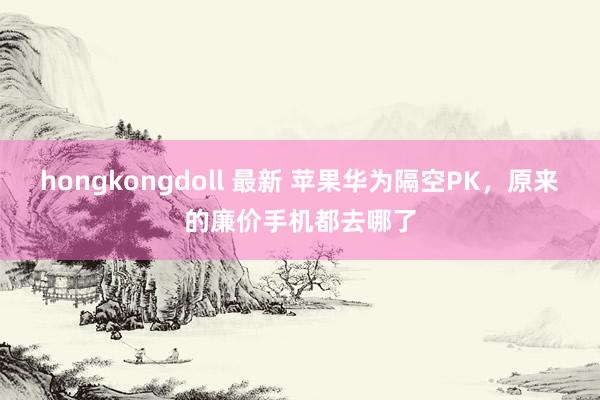 hongkongdoll 最新 苹果华为隔空PK，原来的廉价手机都去哪了