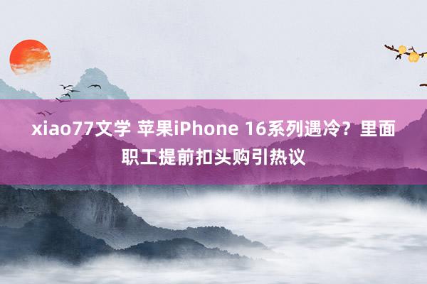 xiao77文学 苹果iPhone 16系列遇冷？里面职工提前扣头购引热议