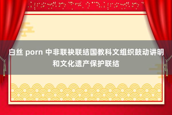 白丝 porn 中非联袂联结国教科文组织鼓动讲明和文化遗产保护联结