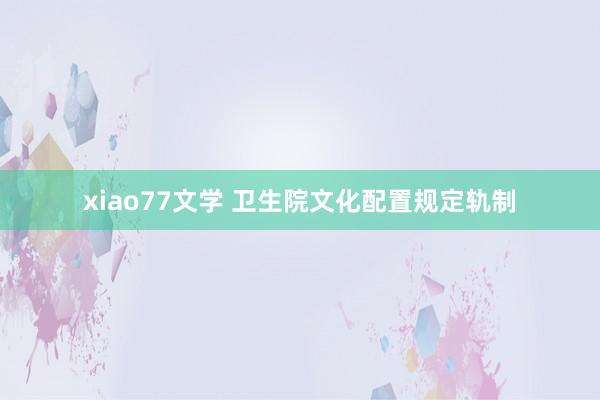 xiao77文学 卫生院文化配置规定轨制