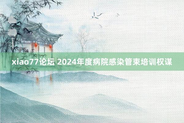 xiao77论坛 2024年度病院感染管束培训权谋