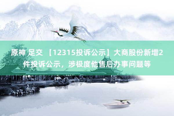 原神 足交 【12315投诉公示】大商股份新增2件投诉公示，涉极度他售后办事问题等